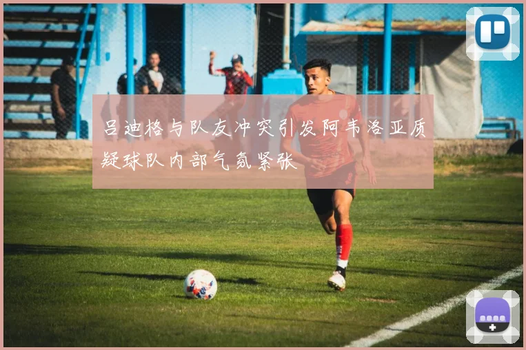 吕迪格与队友冲突引发阿韦洛亚质疑球队内部气氛紧张