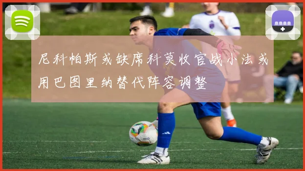 尼科帕斯或缺席科莫收官战小法或用巴图里纳替代阵容调整
