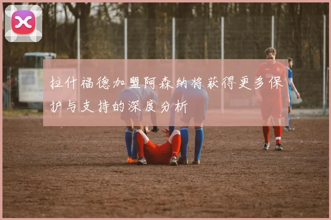 拉什福德加盟阿森纳将获得更多保护与支持的深度分析
