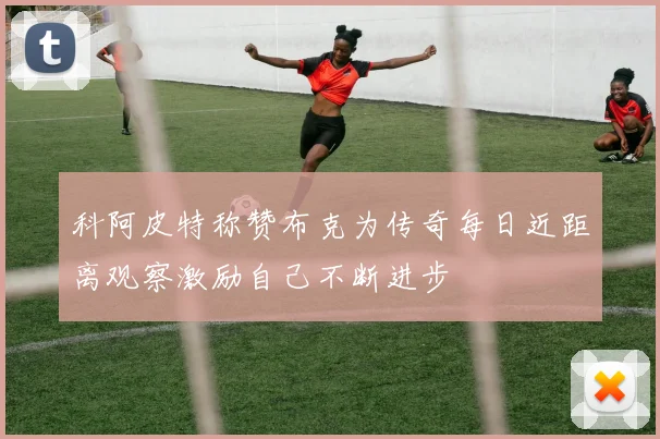 科阿皮特称赞布克为传奇每日近距离观察激励自己不断进步