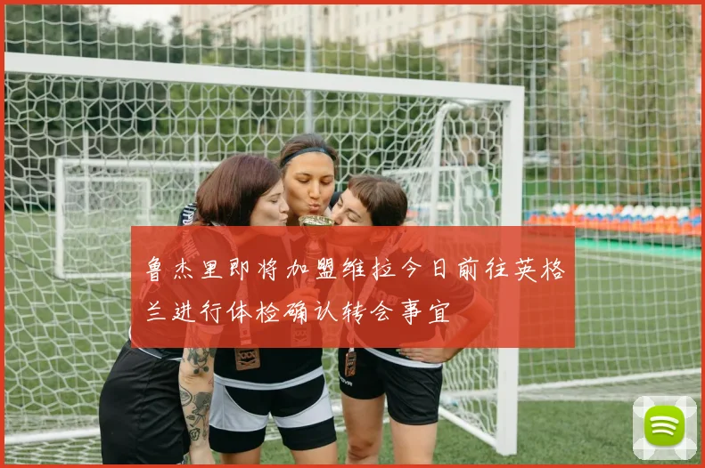 鲁杰里即将加盟维拉今日前往英格兰进行体检确认转会事宜