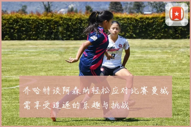 乔哈特谈阿森纳轻松应对比赛曼城需享受追逐的乐趣与挑战