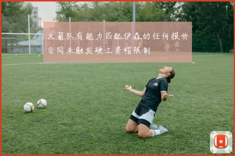 火箭队有能力匹配伊森的任何报价合同未触发硬工资帽限制