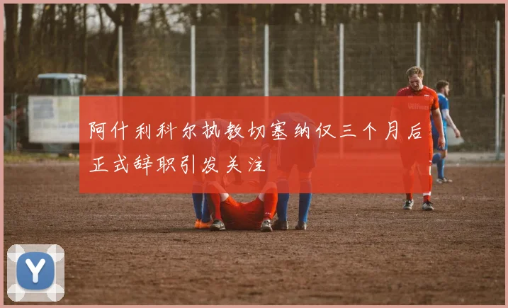 阿什利科尔执教切塞纳仅三个月后正式辞职引发关注