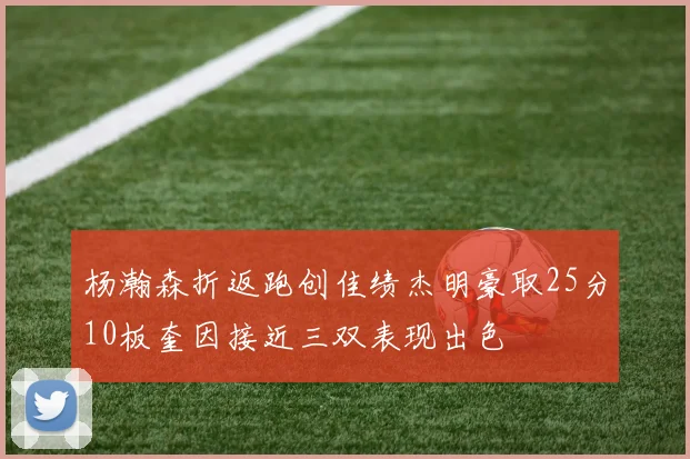杨瀚森折返跑创佳绩杰明豪取25分10板奎因接近三双表现出色