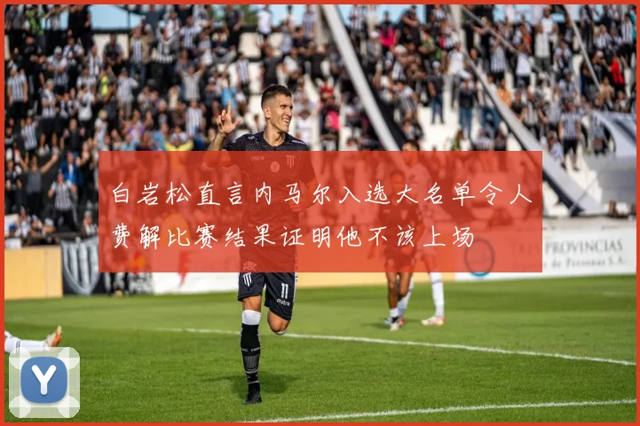 白岩松直言内马尔入选大名单令人费解比赛结果证明他不该上场
