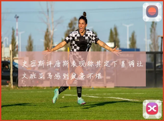 史密斯评唐斯表现称其定下基调让文班亚马感到疲惫不堪