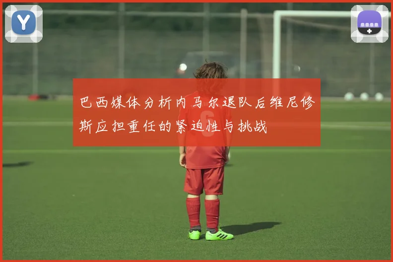 巴西媒体分析内马尔退队后维尼修斯应担重任的紧迫性与挑战