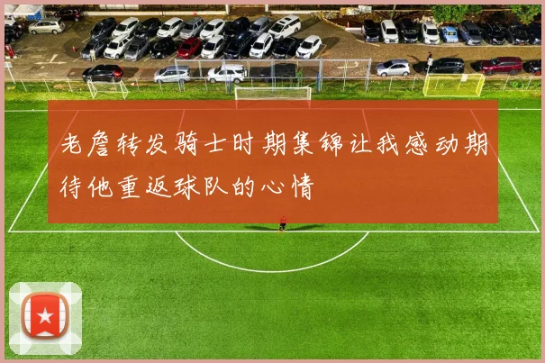 老詹转发骑士时期集锦让我感动期待他重返球队的心情