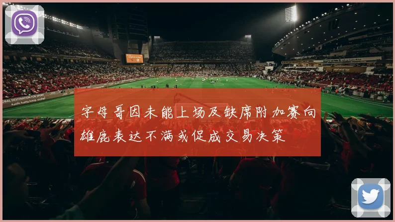 字母哥因未能上场及缺席附加赛向雄鹿表达不满或促成交易决策