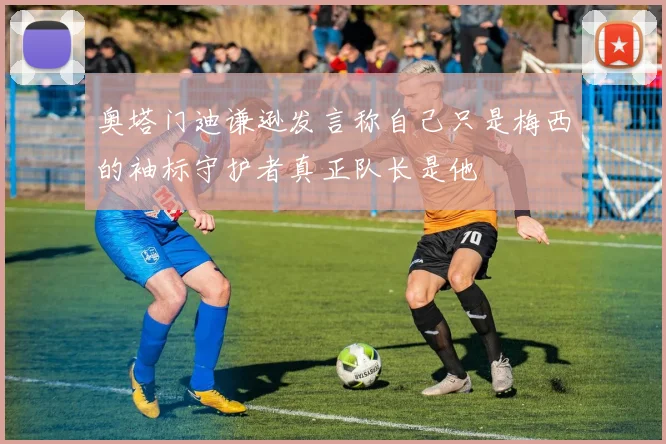 奥塔门迪谦逊发言称自己只是梅西的袖标守护者真正队长是他