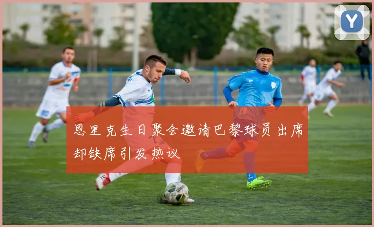 恩里克生日聚会邀请巴黎球员出席却缺席引发热议