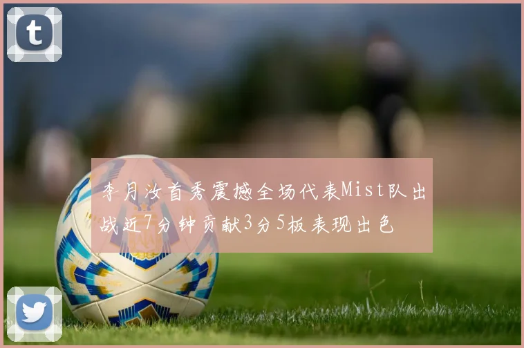 李月汝首秀震撼全场代表Mist队出战近7分钟贡献3分5板表现出色