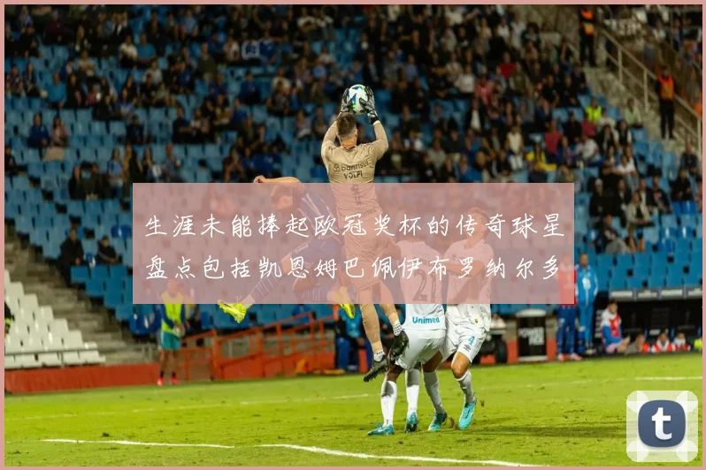 生涯未能捧起欧冠奖杯的传奇球星盘点包括凯恩姆巴佩伊布罗纳尔多等
