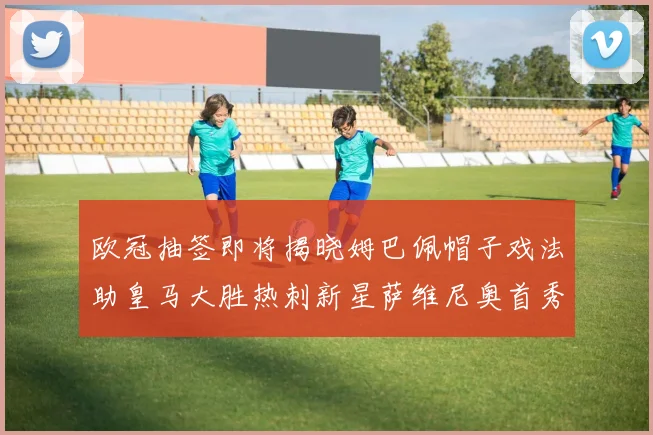 欧冠抽签即将揭晓姆巴佩帽子戏法助皇马大胜热刺新星萨维尼奥首秀精彩表现