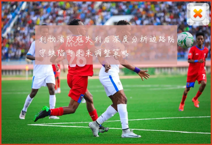 利物浦欧冠失利后深度分析边路防守缺陷与未来调整策略