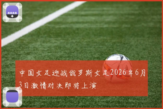 中国女足迎战俄罗斯女足2026年6月3日激情对决即将上演