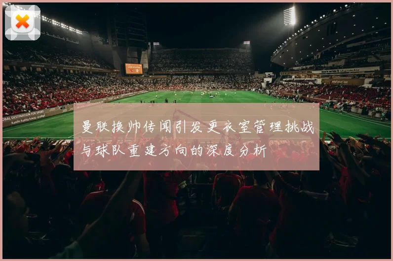曼联换帅传闻引发更衣室管理挑战与球队重建方向的深度分析