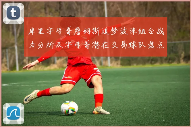 库里字母哥詹姆斯追梦波津组合战力分析及字母哥潜在交易球队盘点