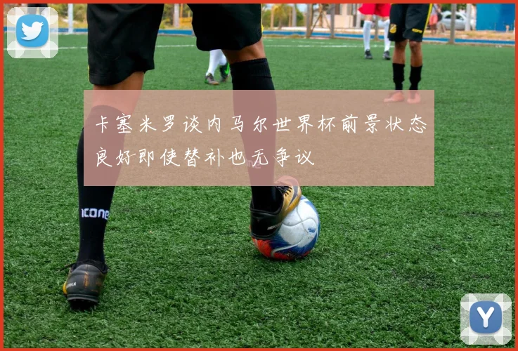 卡塞米罗谈内马尔世界杯前景状态良好即使替补也无争议