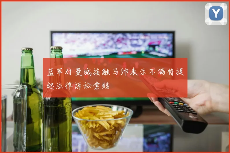 蓝军对曼城接触马帅表示不满将提起法律诉讼索赔