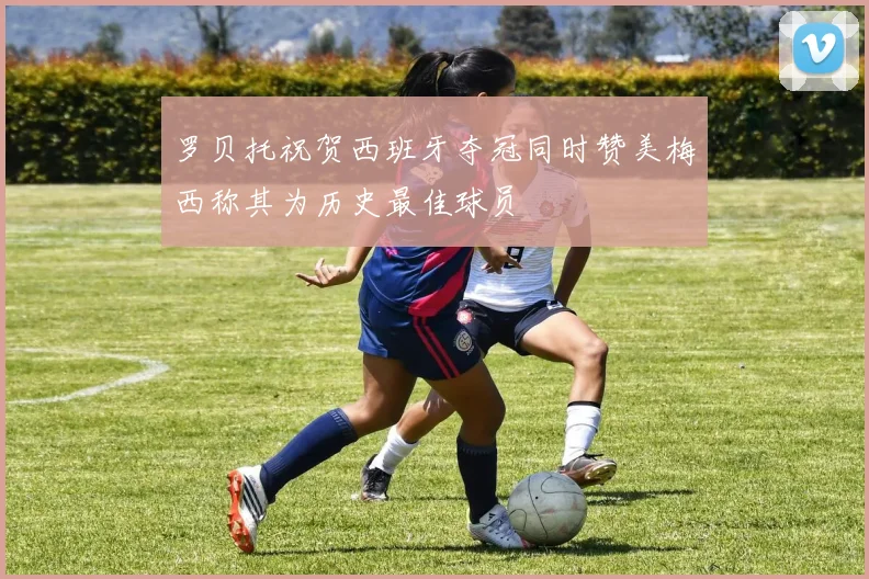 罗贝托祝贺西班牙夺冠同时赞美梅西称其为历史最佳球员