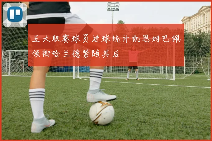 五大联赛球员进球统计凯恩姆巴佩领衔哈兰德紧随其后