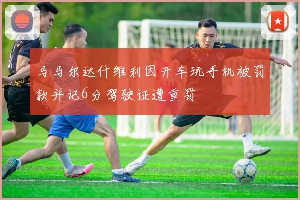 马马尔达什维利因开车玩手机被罚款并记6分驾驶证遭重罚