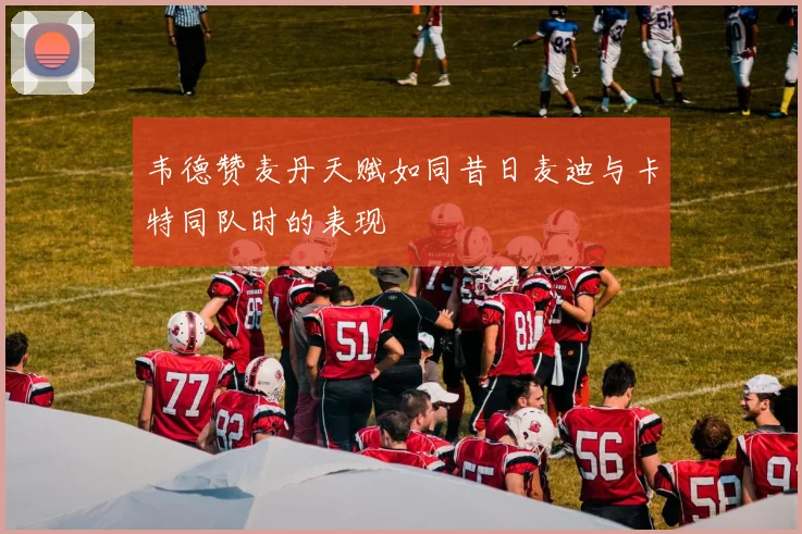韦德赞麦丹天赋如同昔日麦迪与卡特同队时的表现