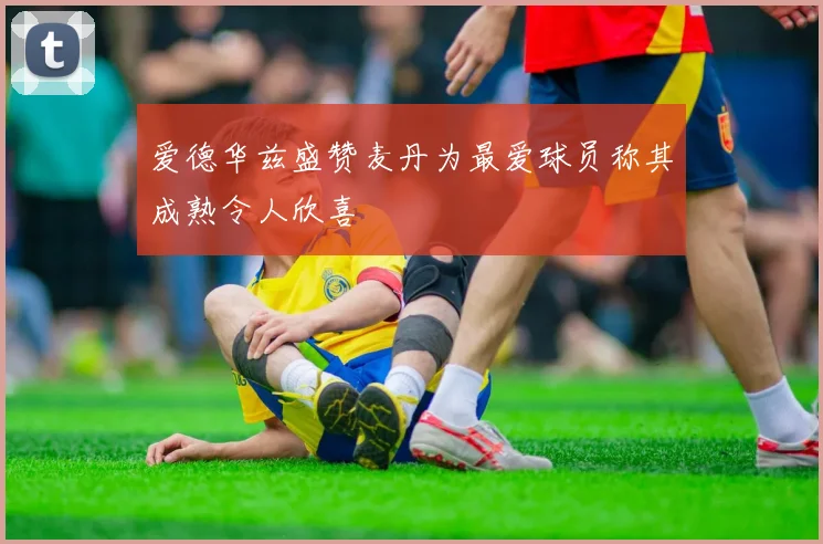 爱德华兹盛赞麦丹为最爱球员称其成熟令人欣喜