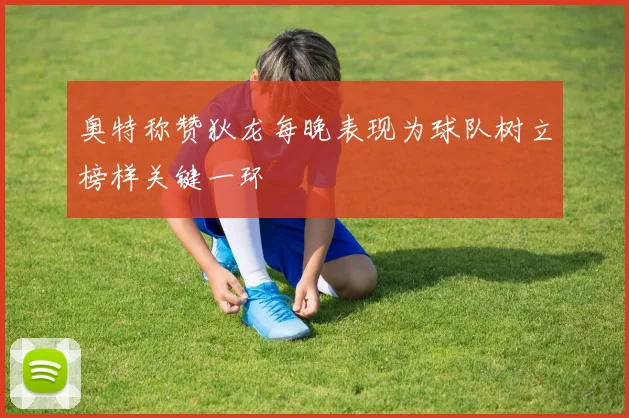 奥特称赞狄龙每晚表现为球队树立榜样关键一环