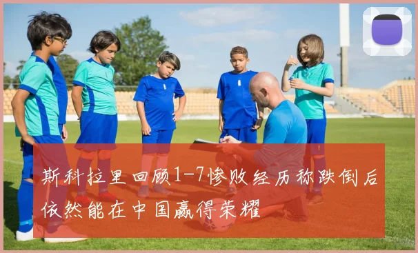 斯科拉里回顾1-7惨败经历称跌倒后依然能在中国赢得荣耀