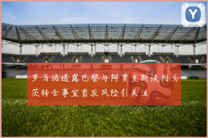 罗马诺透露巴黎与阿贾克斯谈判戈茨转会事宜首发风险引关注