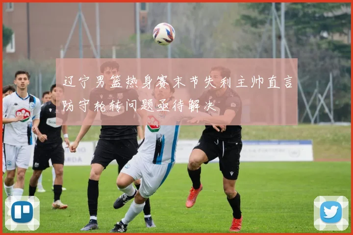 辽宁男篮热身赛末节失利主帅直言防守轮转问题亟待解决