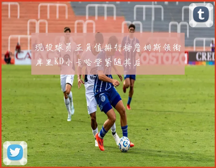 现役球员正负值排行榜詹姆斯领衔库里KD小卡哈登紧随其后