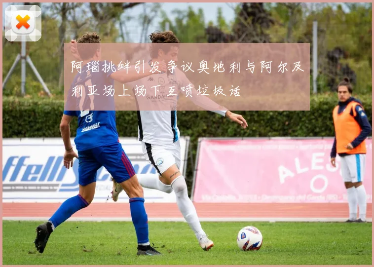 阿瑙挑衅引发争议奥地利与阿尔及利亚场上场下互喷垃圾话