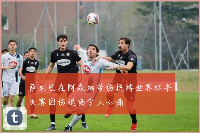 萨利巴在阿森纳带伤拼搏世界杯半决赛因伤退场令人心痛