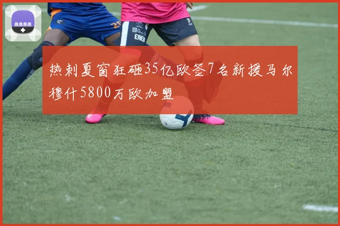 热刺夏窗狂砸35亿欧签7名新援马尔穆什5800万欧加盟