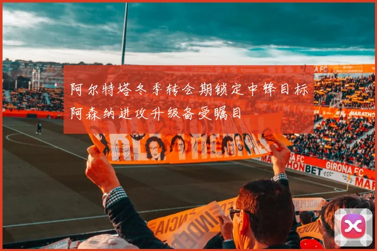 阿尔特塔冬季转会期锁定中锋目标阿森纳进攻升级备受瞩目
