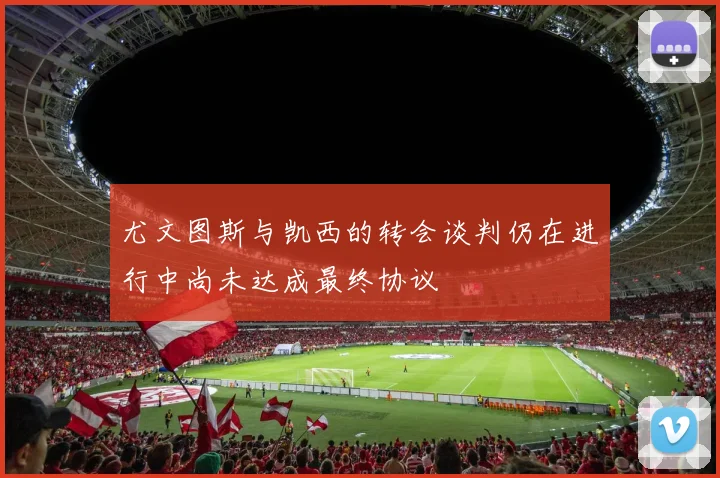 尤文图斯与凯西的转会谈判仍在进行中尚未达成最终协议